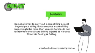 Conclusion:
Do not attempt to carry out a core drilling project
beyond your ability. If you suspect a core drilling
project might be more than you can handle, do not
hesitate to contact core drilling experts as Hardcut
Concrete Sawing & Drilling.
www.hardcutconcretesawing.com.au
 