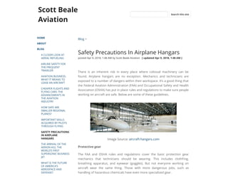 Scott Beale
Aviation
HOME
ABOUT
BLOG
A CLOSER LOOK AT
AERIAL REFUELING
AIRLINE SAFETY FOR
THE FREQUENT
TRAVELER
AVIATION BUSINESS:
WHAT IT MEANS TO
LEASE AN AIRCRAFT
CHEAPER FLIGHTS AND
FLYING CARS: THE
ADVANCEMENTS IN
THE AVIATION
INDUSTRY
HOW SAFE ARE
SMALLER REGIONAL
PLANES?
IMPORTANT SKILLS
ACQUIRED BY PILOTS
THROUGH FLYING
SAFETY PRECAUTIONS
IN AIRPLANE
HANGARS
THE ARRIVAL OF THE
AERION AS2, THE
WORLD’S FIRST
SUPERSONIC BUSINESS
JET
WHAT IS THE FUTURE
OF AMERICA’S
AEROSPACE AND
DEFENSE?
Blog >
Safety Precautions In Airplane Hangars
posted Apr 9, 2018, 1:48 AM by Scott Beale Aviation   [ updated Apr 9, 2018, 1:48 AM ]
There is an inherent risk in every place where colossal machinery can be
found. Airplane hangars are no exception. Mechanics and technicians are
exposed to a number of dangers within their workspace. It’s a good thing that
the Federal Aviation Administration (FAA) and Occupational Safety and Health
Association (OSHA) has put in place rules and regulations to make sure people
working on aircraft are safe. Below are some of these guidelines.
Image Source: aircraft-hangers.com
Protective gear
The FAA and OSHA rules and regulations cover the basic protection gear
mechanics that technicians should be wearing. This includes clothFing,
breathing apparatus, and eyewear (goggles). But not everyone working on
aircraft wear the same thing. Those with more dangerous jobs, such as
handling of hazardous chemicals have even more specialized gear.
Search this site
 