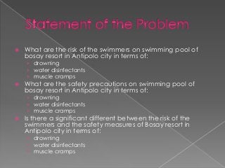    What are the risk of the swimmers on swimming pool of
    bosay resort in Antipolo city in terms of:
    › drowning
    › water disinfectants
    › muscle cramps
   What are the safety precautions on swimming pool of
    bosay resort in Antipolo city in terms of:
    › drowning
    › water disinfectants
    › muscle cramps
   Is there a significant different between the risk of the
    swimmers and the safety measures of Bosay resort in
    Antipolo city in terms of:
    › drowning
    › water disinfectants
    › muscle cramps
 
