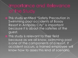  This study entitled “Safety Precaution in
  Swimming pool accidents of Bosay
  Resort in Antipolo City” is important
  because it is about the safeties of the
  guest.
 This study is relevant to their field
  because as we all know, swimming pool
  is one of the components of a resort. If
  accident occurs, a trained employee will
  know how to asses this kind of scenario.
 