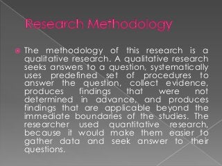    The methodology of this research is a
    qualitative research. A qualitative research
    seeks answers to a question, systematically
    uses predefined set of procedures to
    answer the question, collect evidence,
    produces      findings  that     were    not
    determined in advance, and produces
    findings that are applicable beyond the
    immediate boundaries of the studies. The
    researcher used quantitative research,
    because it would make them easier to
    gather data and seek answer to their
    questions.
 