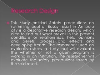    This study entitled Safety precautions on
    swimming pool of Bosay resort in Antipolo
    city is a descriptive research design, which
    aims to find out what prevail in the present
    conditions or relationships, held opinions
    and beliefs, process and effects and
    developing trends. The researcher used an
    evaluative study a study that will evaluate
    the whether or not a given program is
    working in an institution. The researcher will
    evaluate the safety precautions taken by
    the said resort.
 