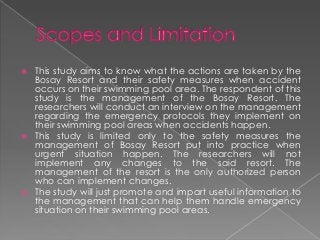    This study aims to know what the actions are taken by the
    Bosay Resort and their safety measures when accident
    occurs on their swimming pool area. The respondent of this
    study is the management of the Bosay Resort. The
    researchers will conduct an interview on the management
    regarding the emergency protocols they implement on
    their swimming pool areas when accidents happen.
   This study is limited only to the safety measures the
    management of Bosay Resort put into practice when
    urgent situation happen. The researchers will not
    implement any changes to the said resort. The
    management of the resort is the only authorized person
    who can implement changes.
   The study will just promote and impart useful information to
    the management that can help them handle emergency
    situation on their swimming pool areas.
 