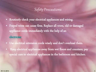 Safety Precautions 
• Routinely check your electrical appliances and wiring. 
• Frayed wires can cause fires. Replace all worn, old or damaged 
appliance cords immediately with the help of an 
electrician. 
• Use electrical extension cords wisely and don’t overload them. 
• Keep electrical appliances away from wet floors and counters; pay 
special care to electrical appliances in the bathroom and kitchen. 
05-12-2014 3 
 