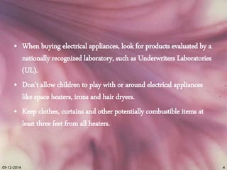 • When buying electrical appliances, look for products evaluated by a 
nationally recognized laboratory, such as Underwriters Laboratories 
(UL). 
• Don’t allow children to play with or around electrical appliances 
like space heaters, irons and hair dryers. 
• Keep clothes, curtains and other potentially combustible items at 
least three feet from all heaters. 
05-12-2014 4 
 