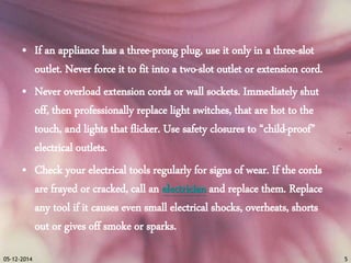 • If an appliance has a three-prong plug, use it only in a three-slot 
outlet. Never force it to fit into a two-slot outlet or extension cord. 
• Never overload extension cords or wall sockets. Immediately shut 
off, then professionally replace light switches, that are hot to the 
touch, and lights that flicker. Use safety closures to “child-proof” 
electrical outlets. 
• Check your electrical tools regularly for signs of wear. If the cords 
are frayed or cracked, call an electrician and replace them. Replace 
any tool if it causes even small electrical shocks, overheats, shorts 
out or gives off smoke or sparks. 
05-12-2014 5 
 