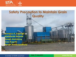 www.iita.orgA member of CGIAR consortium Date: 19-June-2014
Safety Precaution to Maintain Grain
Quality
Lawrence K. Kaptoge
Adebowale Akande
Joseph Atehnkeng
Joao Augusto
Ranajit Bandyopadhyay
 