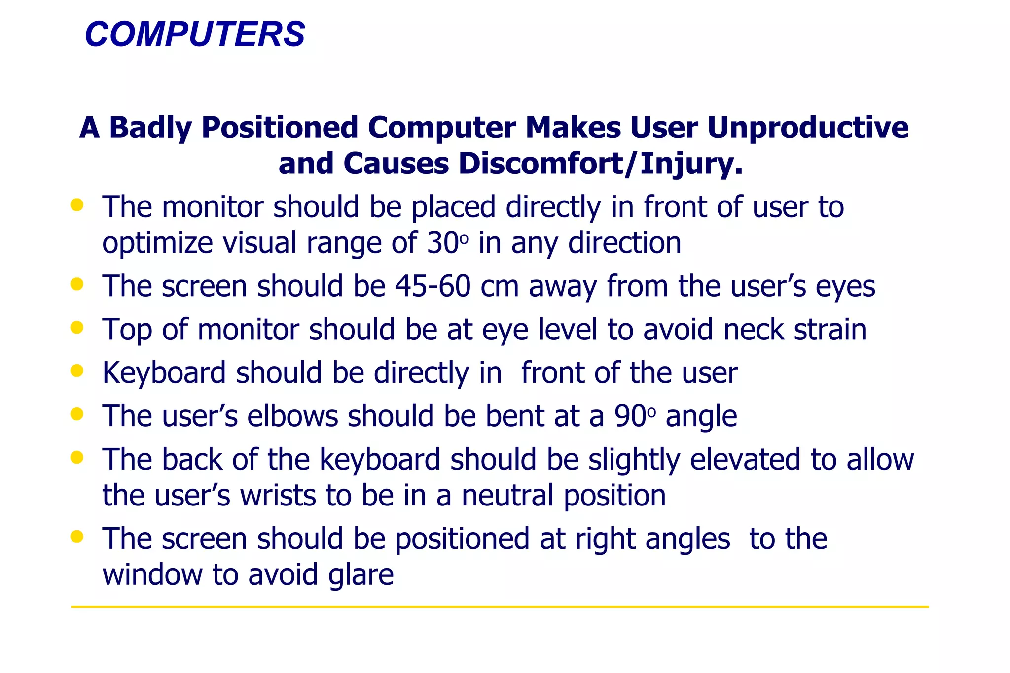 COMPUTERS A Badly Positioned Computer Makes User Unproductive and Causes Discomfort/Injury. The monitor should be placed directly in front of user to optimize visual range of 30 o  in any direction The screen should be 45-60 cm away from the user’s eyes Top of monitor should be at eye level to avoid neck strain Keyboard should be directly in  front of the user The user’s elbows should be bent at a 90 o  angle The back of the keyboard should be slightly elevated to allow the user’s wrists to be in a neutral position The screen should be positioned at right angles  to the window to avoid glare 