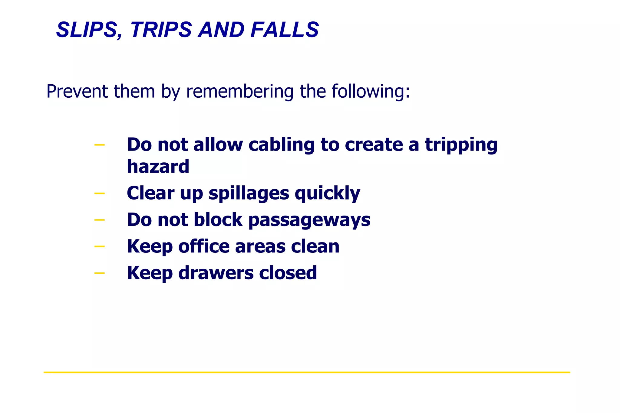 SLIPS, TRIPS AND FALLS Prevent them by remembering the following: Do not allow cabling to create a tripping hazard Clear up spillages quickly Do not block passageways Keep office areas clean Keep drawers closed 