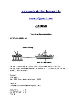 www.gmdsstuition.blogspot.in
vasurc@gmail.com
GMDSS
Terrestrial Communication:
SAFETY PROCEDURE:
You are on board ship m.v.SEEMA/VWCD in position 36 00 S 081 05 E
You are towing an oil rig to Mumbai Your speed is 12 KTS and course 035 deg.
Inform all ships in vicinity
Answer:
Initial action:
Send DSC Safety alert to all ships on CH 70
Follow up:
Transmit Safety call and message on CH 13
SECURITE x 3
ALL STATIONS x 3
THIS IS
 
