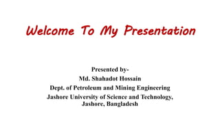 Welcome To My Presentation
Presented by-
Md. Shahadot Hossain
Dept. of Petroleum and Mining Engineering
Jashore University of Science and Technology,
Jashore, Bangladesh
 