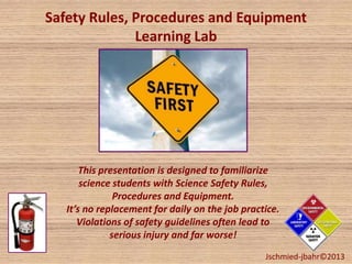 Safety Rules, Procedures and Equipment
Learning Lab
This presentation is designed to familiarize
science students with Science Safety Rules,
Procedures and Equipment.
It’s no replacement for daily on the job practice.
Violations of safety guidelines often lead to
serious injury and far worse!
Jschmied-jbahr©2013
 