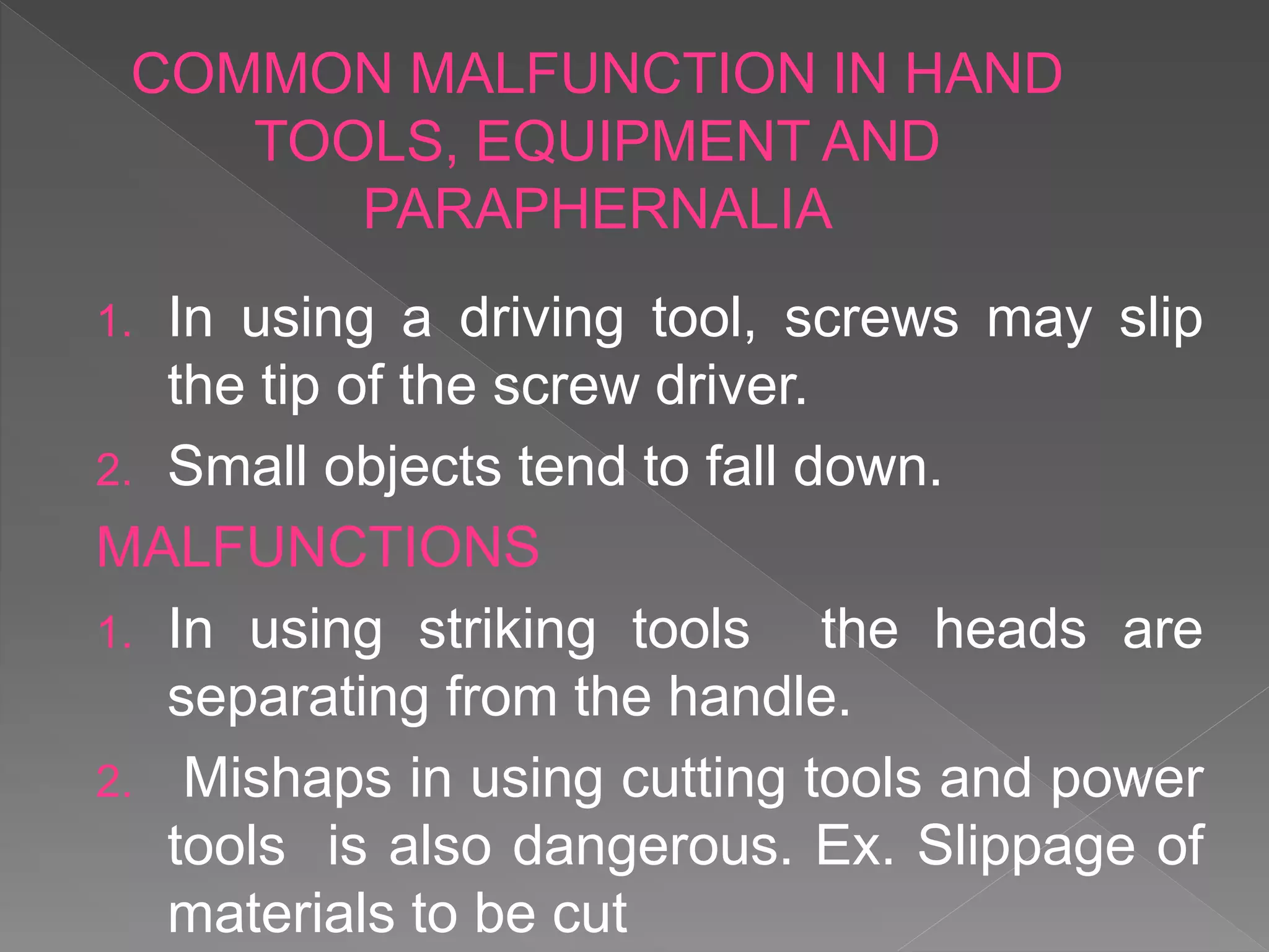 1. In using a driving tool, screws may slip
the tip of the screw driver.
2. Small objects tend to fall down.
MALFUNCTIONS
1. In using striking tools the heads are
separating from the handle.
2. Mishaps in using cutting tools and power
tools is also dangerous. Ex. Slippage of
materials to be cut
COMMON MALFUNCTION IN HAND
TOOLS, EQUIPMENT AND
PARAPHERNALIA
 