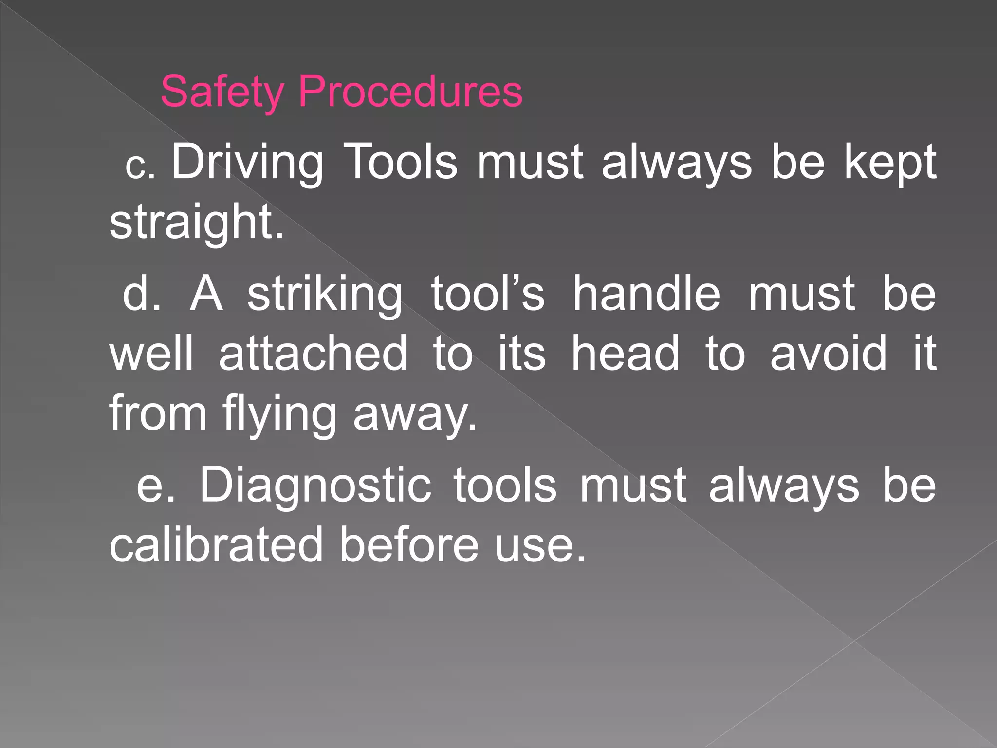 c. Driving Tools must always be kept
straight.
d. A striking tool’s handle must be
well attached to its head to avoid it
from flying away.
e. Diagnostic tools must always be
calibrated before use.
Safety Procedures
 