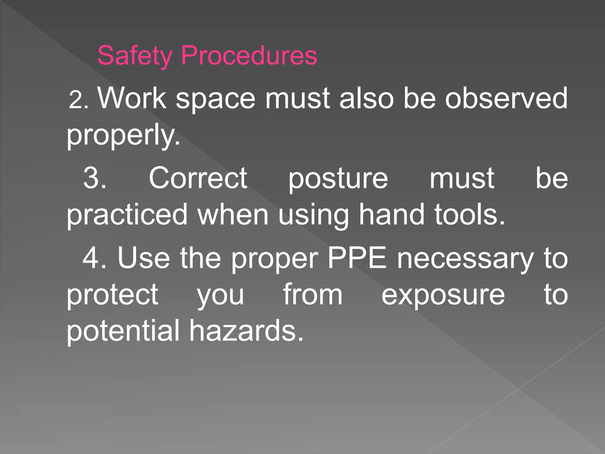 2. Work space must also be observed
properly.
3. Correct posture must be
practiced when using hand tools.
4. Use the proper PPE necessary to
protect you from exposure to
potential hazards.
Safety Procedures
 
