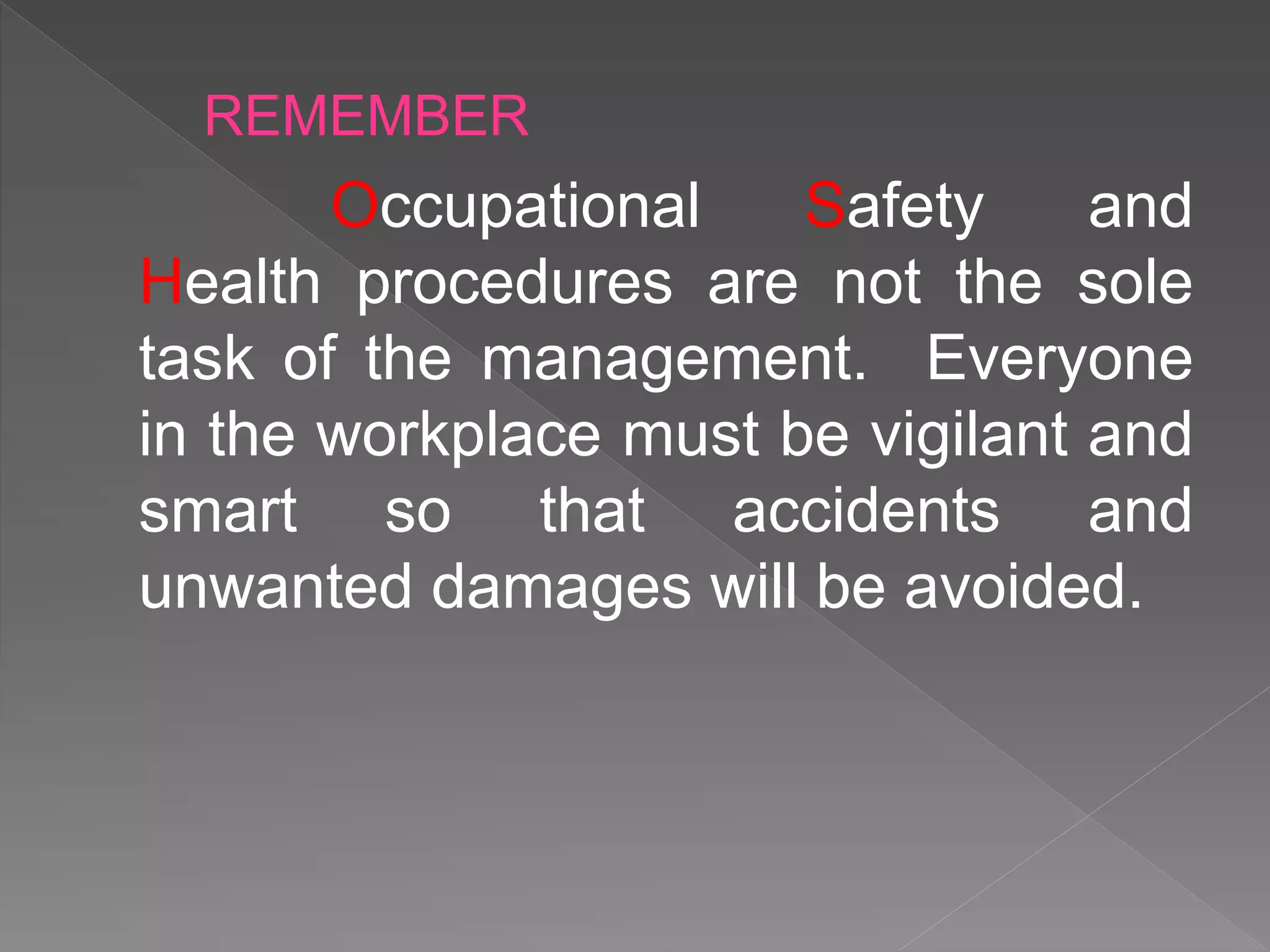Occupational Safety and
Health procedures are not the sole
task of the management. Everyone
in the workplace must be vigilant and
smart so that accidents and
unwanted damages will be avoided.
REMEMBER
 