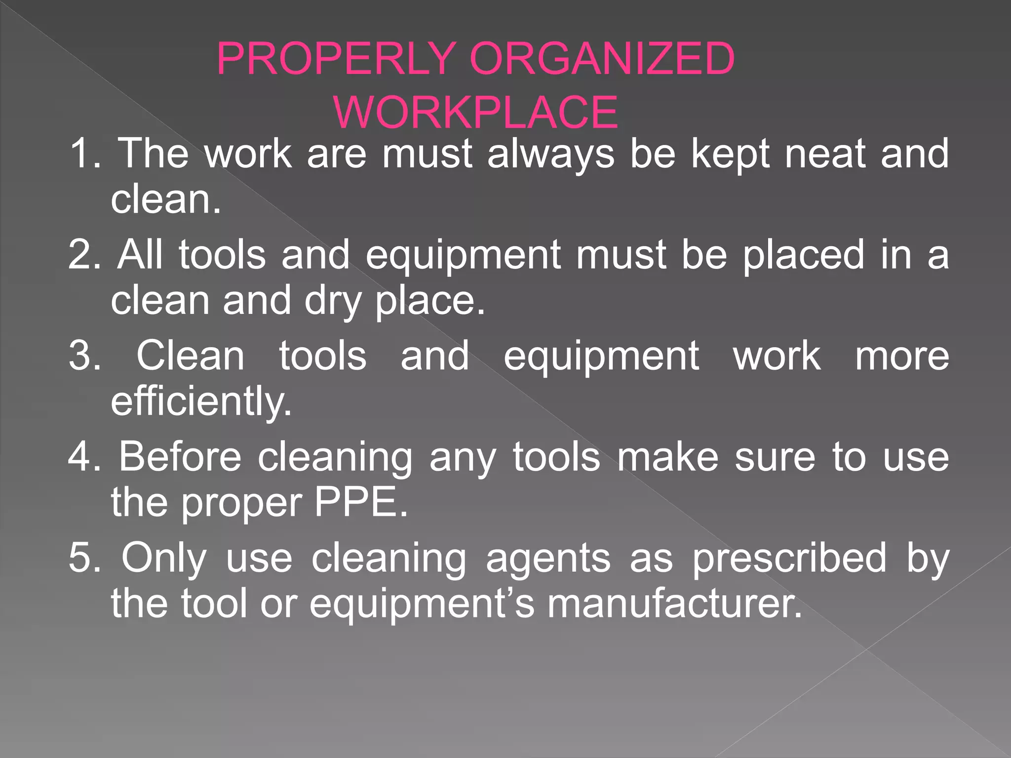 1. The work are must always be kept neat and
clean.
2. All tools and equipment must be placed in a
clean and dry place.
3. Clean tools and equipment work more
efficiently.
4. Before cleaning any tools make sure to use
the proper PPE.
5. Only use cleaning agents as prescribed by
the tool or equipment’s manufacturer.
PROPERLY ORGANIZED
WORKPLACE
 