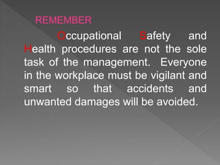 Occupational Safety and
Health procedures are not the sole
task of the management. Everyone
in the workplace must be vigilant and
smart so that accidents and
unwanted damages will be avoided.
REMEMBER
 
