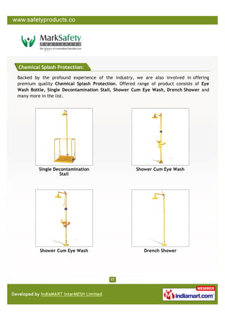 Chemical Splash Protection:

Backed by the profound experience of the industry, we are also involved in offering
premium quality Chemical Splash Protection. Offered range of product consists of Eye
Wash Bottle, Single Decontamination Stall, Shower Cum Eye Wash, Drench Shower and
many more in the list.




         Single Decontamination                     Shower Cum Eye Wash
                  Stall




         Shower Cum Eye Wash                           Drench Shower
 