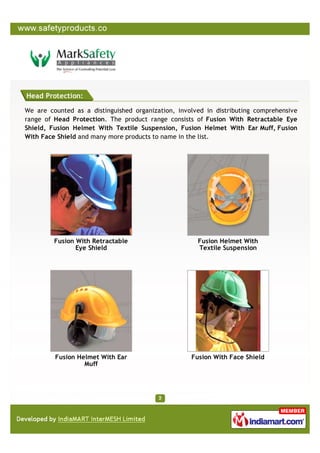 Head Protection:

We are counted as a distinguished organization, involved in distributing comprehensive
range of Head Protection. The product range consists of Fusion With Retractable Eye
Shield, Fusion Helmet With Textile Suspension, Fusion Helmet With Ear Muff, Fusion
With Face Shield and many more products to name in the list.




         Fusion With Retractable                      Fusion Helmet With
                Eye Shield                            Textile Suspension




         Fusion Helmet With Ear                     Fusion With Face Shield
                  Muff
 