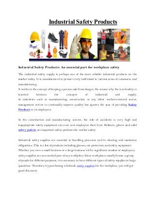 Safety ProductsIndustrial
Industrial Safety Products: An essential part for workplace safety
The industrial safety supply is perhaps one of the most reliable industrial products on the
market today. It is manufactured to protect every individual in various areas of commerce and
manufacturing.
It works in the concept of keeping a person safe from danger, the reason why the word safety is
inserted between the concepts of industrial and supply.
In industries such as manufacturing, construction or any other worker-oriented sector,
management strives to continually improve quality but ignores the area of providing Safety
Products to its employees.
In the construction and manufacturing sectors, the risk of accidents is very high and
inappropriate safety equipment can even cost employees their lives. Helmets, gloves and solid
safety jackets are important safety products for worker safety.
Industrial safety supplies are essential in handling processes and in cleaning and sanitation
obligations. This is a list of products including glasses, ear protectors and safety equipment.
Whether you own a small business or a large business with a significant number of employees,
safety supplies are an essential part of any workplace. Since workplaces usually house a group
of people for different purposes, it is necessary to have different types of safety supplies in large
quantities. Therefore, by purchasing wholesale safety supplies for the workplace, you will get
good discounts.
 