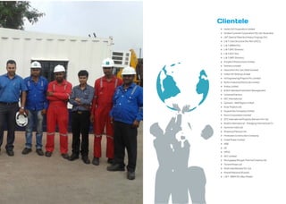 Clientele
Indian Oil Corporation Limited
Hooker Cockram Corporation Pty. Ltd. (Australia)
L&T (Special Steel And Heavy Forgings Div)
L & T ( Geo Structure Div, Part of ECC)
L & T (MMH Div)
L & T (EPC Division)
L & T (ECC Div)
L & T (MFF Division)
Simplex Infrastructure Limited
Siemens Limited
Hazira Port Pvt. Ltd ( Shell Limited)
Indian Oil Tanking Limited
Iot Engineering Projects Pvt. Limited
Rohini Industrial Electricals Limited
Voltas Limited
British Standard Institution Management
Universal Erectors
KEC International
Garware – Wall Ropes Limited
Essar Projects Ltd.
Gujarat Gas Company Limited
Nicco Corporation Limited
DTZ International Property Advisors Pvt. Ltd.
Bosklis International – Dredging International Cv
Gammon India Ltd.
Shapoorji Paloonji Ltd.
Hindustan Construction Company
Jindal Power Limited
ABB
GE
OPGC
ACC Limited
Murugappa Morgan Thermal Ceramics ltd
Torrent Power Ltd
Shell India Markets Pvt. Ltd.
Kharafi National (Kuwait)
L & T -MMH Div (Abu Dhabi)
 