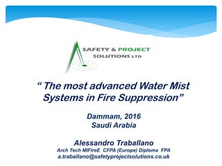 “ The most advanced Water Mist
Systems in Fire Suppression”
Dammam, 2016
Saudi Arabia
Alessandro Traballano
Arch Tech MIFireE CFPA (Europe) Diploma FPA
a.traballano@safetyprojectsolutions.co.uk
 