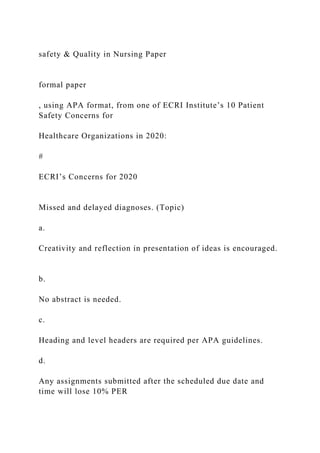 safety & Quality in Nursing Paper
formal paper
, using APA format, from one of ECRI Institute’s 10 Patient
Safety Concerns for
Healthcare Organizations in 2020:
#
ECRI’s Concerns for 2020
Missed and delayed diagnoses. (Topic)
a.
Creativity and reflection in presentation of ideas is encouraged.
b.
No abstract is needed.
c.
Heading and level headers are required per APA guidelines.
d.
Any assignments submitted after the scheduled due date and
time will lose 10% PER
 