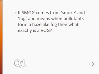 » If SMOG comes from ‘smoke’ and 
‘fog’ and means when pollutants 
form a haze like fog then what 
exactly is a VOG? 
 