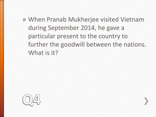 » When Pranab Mukherjee visited Vietnam 
during September 2014, he gave a 
particular present to the country to 
further the goodwill between the nations. 
What is it? 
 