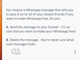 You receive a Whatsapp message that tells you 
to pass it on to 10 of your closest friends if you 
want to make Whatsapp free. Do you: 
A. Send the message to your friends – it’s so 
cool and you want to make your Whatsapp free! 
B. Delete the message. You're never sure what 
such messages hold. 
 