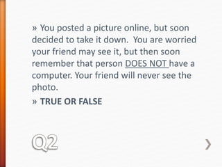 » You posted a picture online, but soon 
decided to take it down. You are worried 
your friend may see it, but then soon 
remember that person DOES NOT have a 
computer. Your friend will never see the 
photo. 
» TRUE OR FALSE 
 