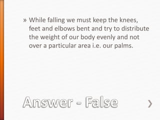 » While falling we must keep the knees, 
feet and elbows bent and try to distribute 
the weight of our body evenly and not 
over a particular area i.e. our palms. 
 