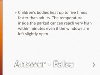 » Children’s bodies heat up to five times 
faster than adults. The temperature 
inside the parked car can reach very high 
within minutes even if the windows are 
left slightly open 
 