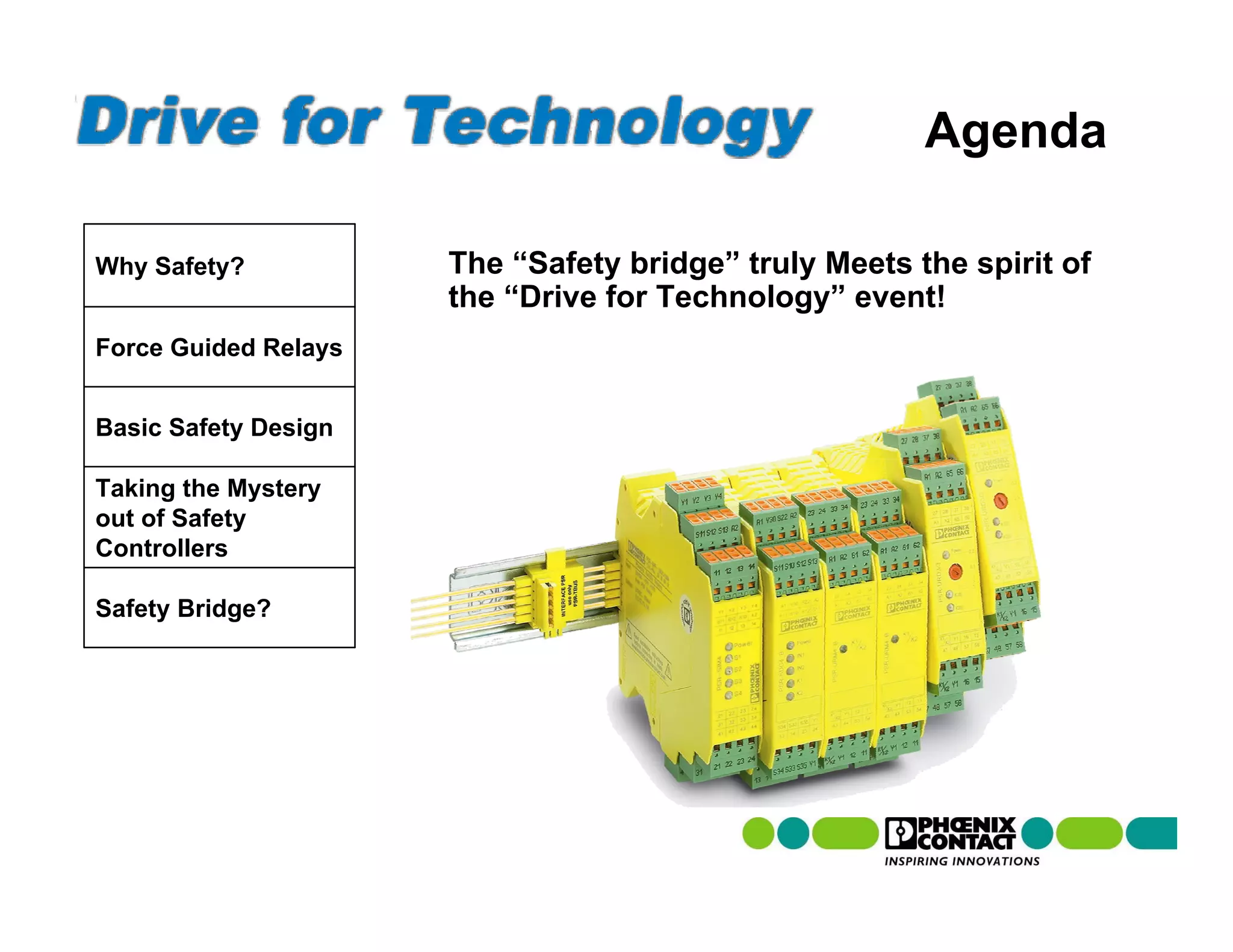 Agenda

Why Safety?           The “Safety bridge” truly Meets the spirit of
                      the “Drive for Technology” event!
Force Guided Relays


Basic Safety Design

Taking the Mystery
out of Safety
Controllers

Safety Bridge?
 