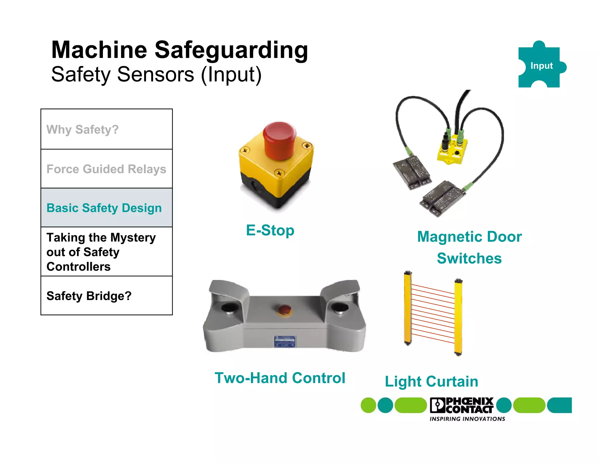 Machine Safeguarding                                         Input
Safety Sensors (Input)

Why Safety?


Force Guided Relays


Basic Safety Design

Taking the Mystery
                         E-Stop              Magnetic Door
out of Safety
Controllers
                                               Switches

Safety Bridge?




                      Two-Hand Control   Light Curtain
 