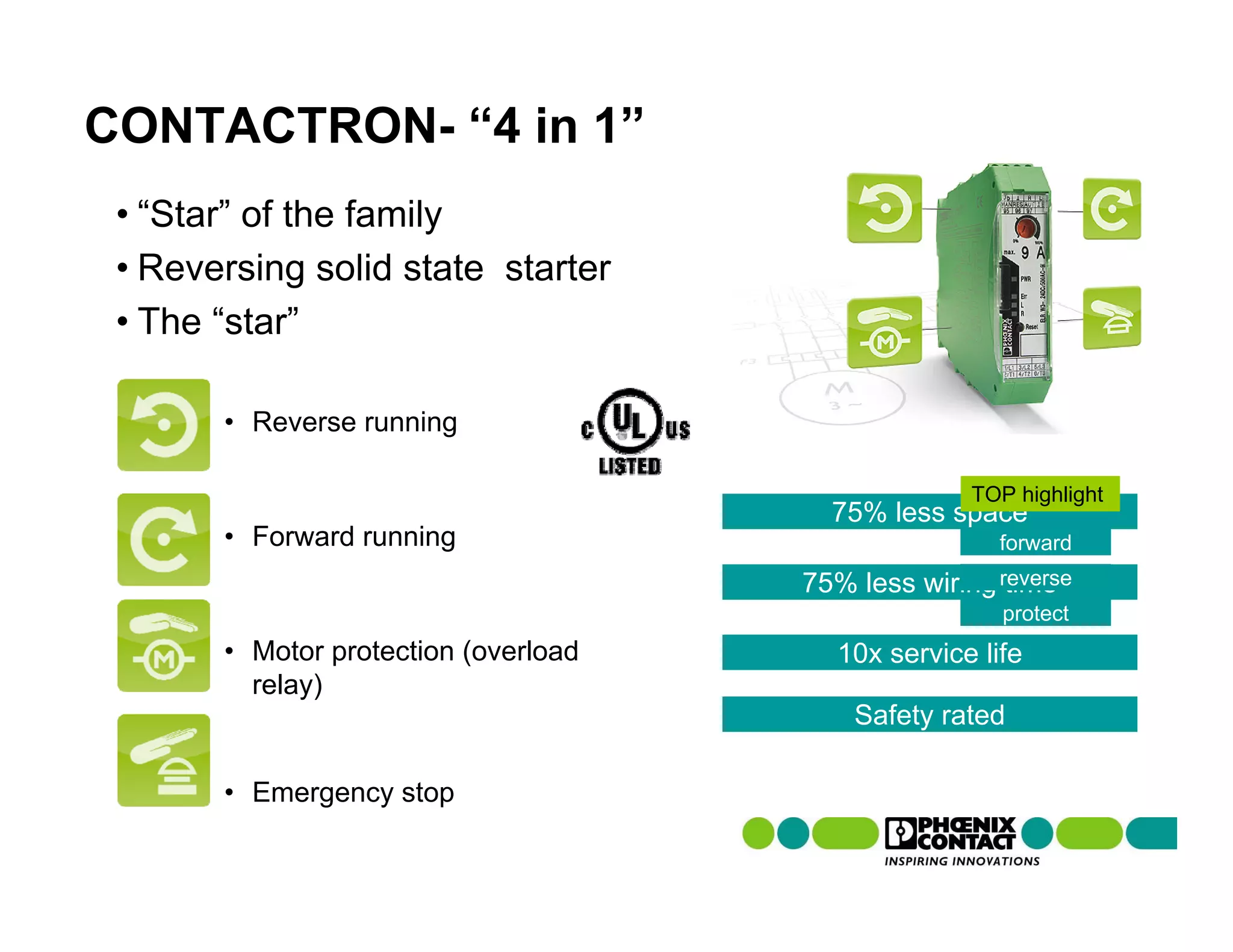 CONTACTRON- “4 in 1”
 • “Star” of the family
 • Reversing solid state starter
 • The “star”

       • Reverse running

                                                    TOP highlight
                                        75% less space
       • Forward running                              forward
                                      75% less wiring reverse
                                                       time
                                                       protect
       • Motor protection (overload     10x service life
         relay)
                                          Safety rated

       • Emergency stop
 
