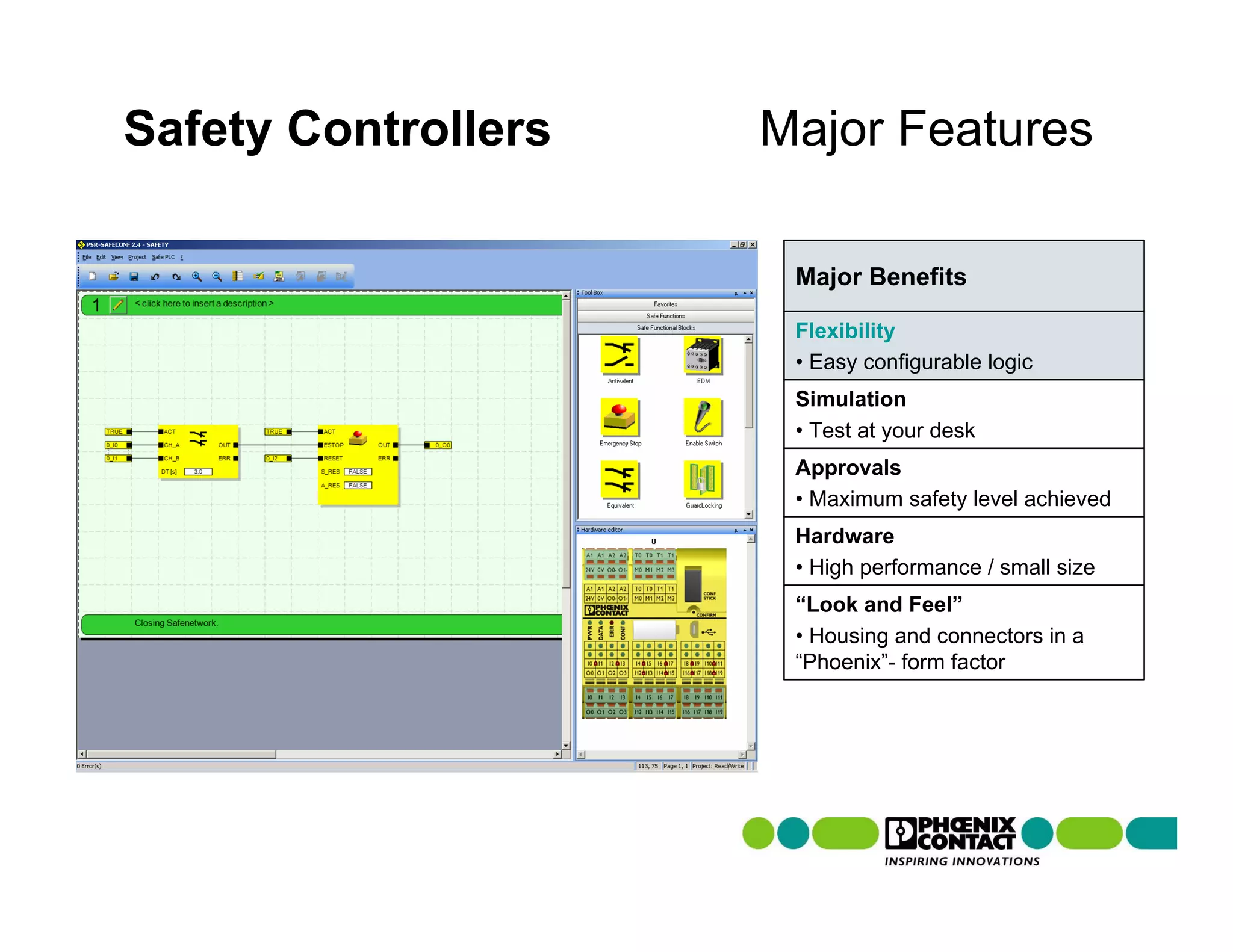 Safety Controllers   Major Features

                      Major Benefits

                      Flexibility
                      • Easy configurable logic
                      Simulation
                      • Test at your desk
                      Approvals
                      • Maximum safety level achieved
                      Hardware
                      • High performance / small size
                      “Look and Feel”
                      • Housing and connectors in a
                      “Phoenix”- form factor
 