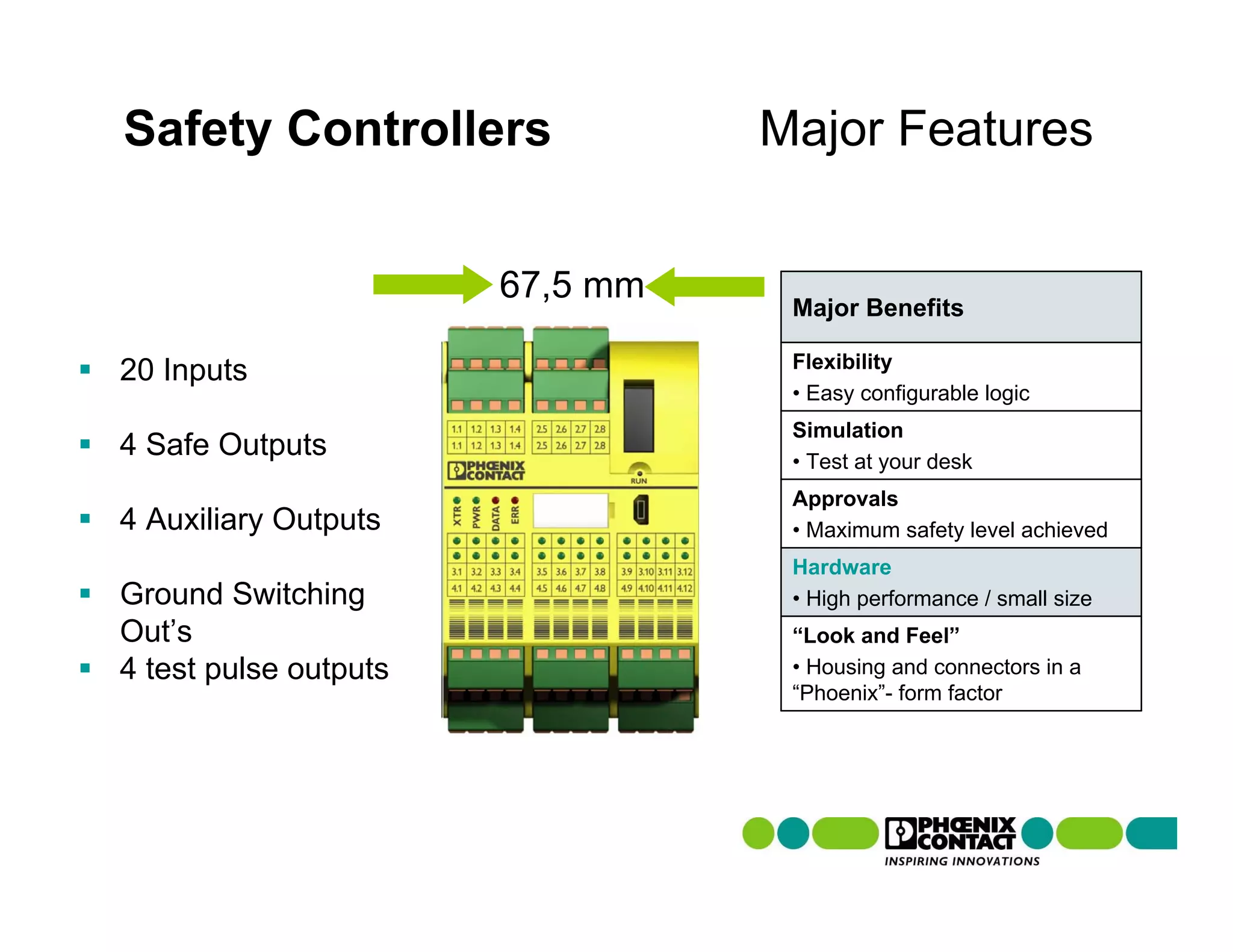Safety Controllers               Major Features


                       67,5 mm
                                  Major Benefits

                                  Flexibility
20 Inputs
                                  • Easy configurable logic
                                  Simulation
4 Safe Outputs                    • Test at your desk
                                  Approvals
4 Auxiliary Outputs               • Maximum safety level achieved
                                  Hardware
Ground Switching                  • High performance / small size
Out’s                             “Look and Feel”
4 test pulse outputs              • Housing and connectors in a
                                  “Phoenix”- form factor
 