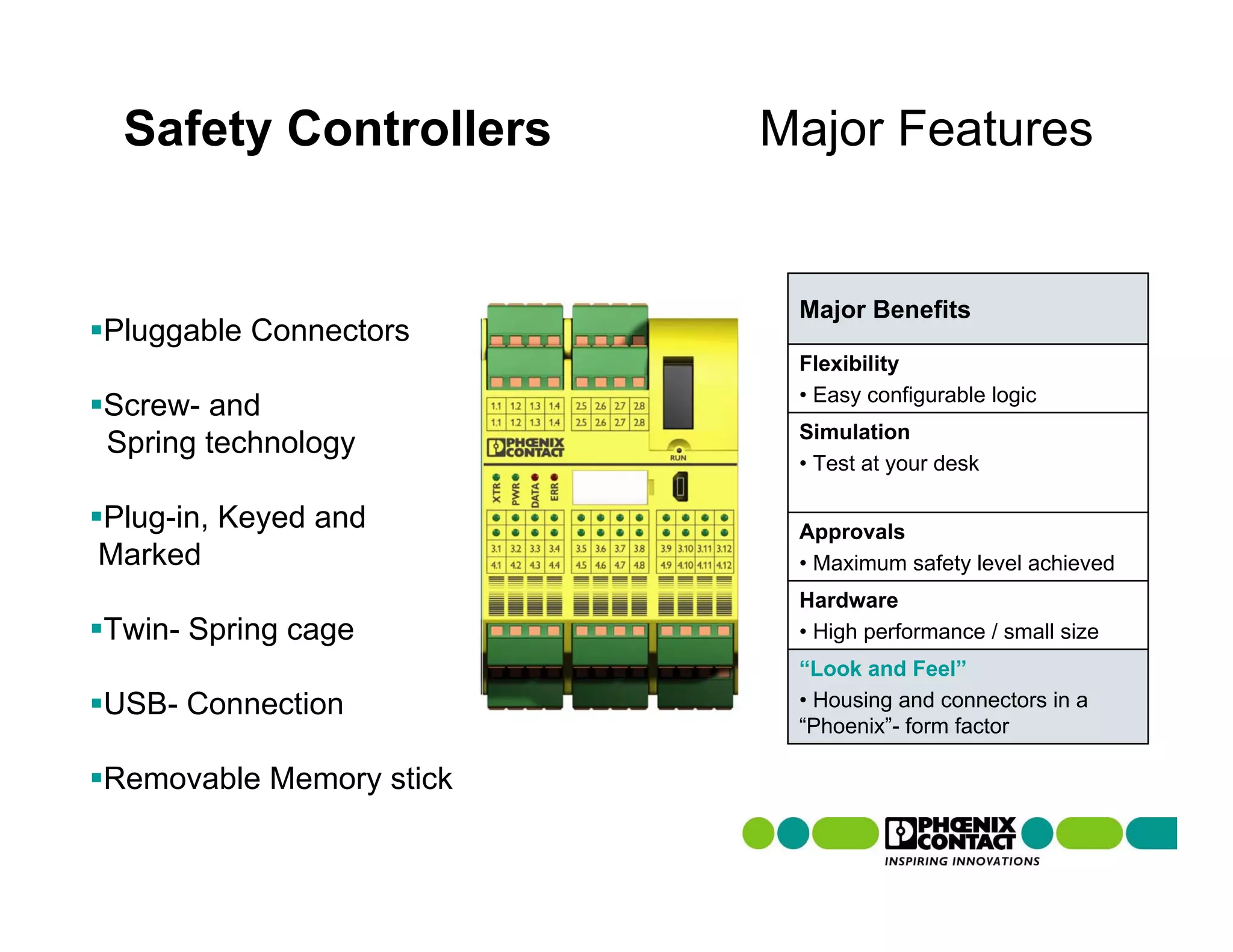 Safety Controllers      Major Features


                          Major Benefits
Pluggable Connectors
                          Flexibility
                          • Easy configurable logic
Screw- and
                          Simulation
Spring technology
                          • Test at your desk

Plug-in, Keyed and        Approvals
Marked                    • Maximum safety level achieved
                          Hardware
Twin- Spring cage         • High performance / small size
                          “Look and Feel”
USB- Connection           • Housing and connectors in a
                          “Phoenix”- form factor

Removable Memory stick
 