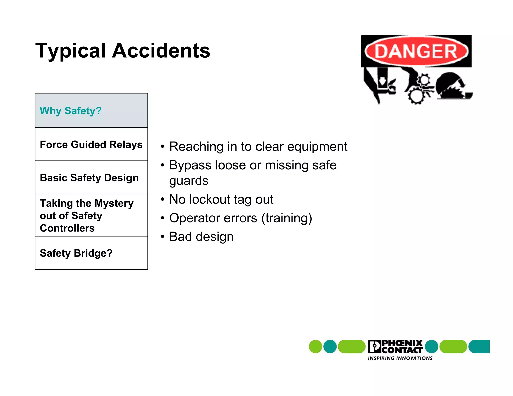 Typical Accidents

Why Safety?


Force Guided Relays   • Reaching in to clear equipment
                      • Bypass loose or missing safe
Basic Safety Design     guards
Taking the Mystery    • No lockout tag out
out of Safety         • Operator errors (training)
Controllers
                      • Bad design
Safety Bridge?
 