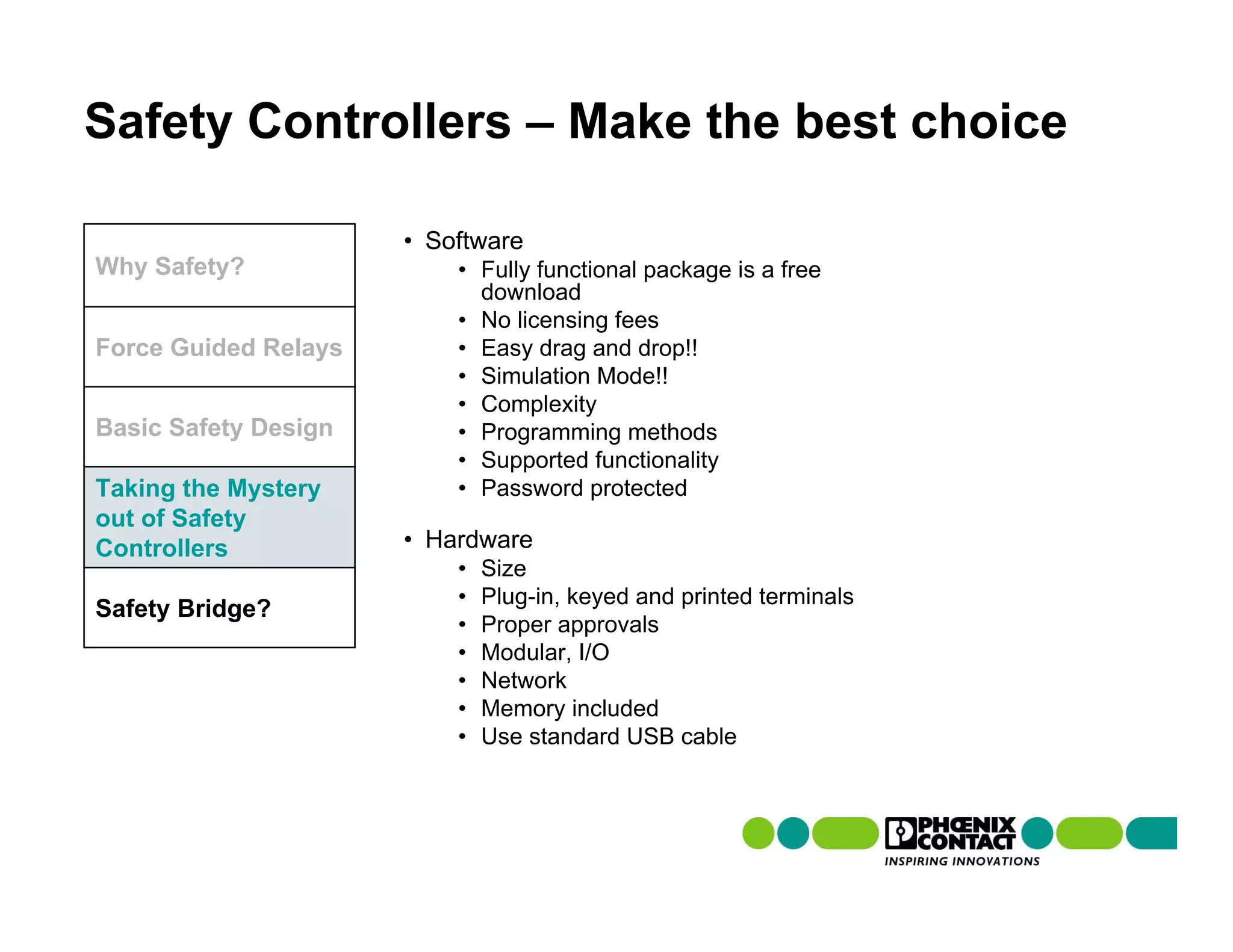 Safety Controllers – Make the best choice

                      • Software
Why Safety?               • Fully functional package is a free
                            download
                          • No licensing fees
Force Guided Relays       • Easy drag and drop!!
                          • Simulation Mode!!
                          • Complexity
Basic Safety Design       • Programming methods
                          • Supported functionality
Taking the Mystery        • Password protected
out of Safety
Controllers           • Hardware
                          •   Size
                          •   Plug-in, keyed and printed terminals
Safety Bridge?
                          •   Proper approvals
                          •   Modular, I/O
                          •   Network
                          •   Memory included
                          •   Use standard USB cable
 