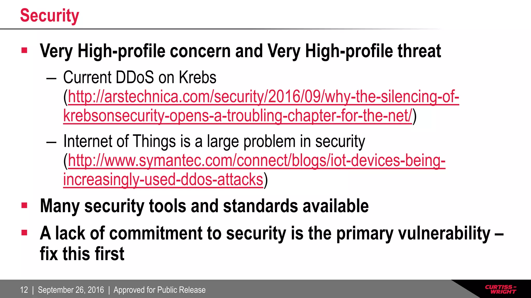 12 | September 26, 2016 | Approved for Public Release
Security
 Very High-profile concern and Very High-profile threat
– Current DDoS on Krebs
(http://arstechnica.com/security/2016/09/why-the-silencing-of-
krebsonsecurity-opens-a-troubling-chapter-for-the-net/)
– Internet of Things is a large problem in security
(http://www.symantec.com/connect/blogs/iot-devices-being-
increasingly-used-ddos-attacks)
 Many security tools and standards available
 A lack of commitment to security is the primary vulnerability –
fix this first
 