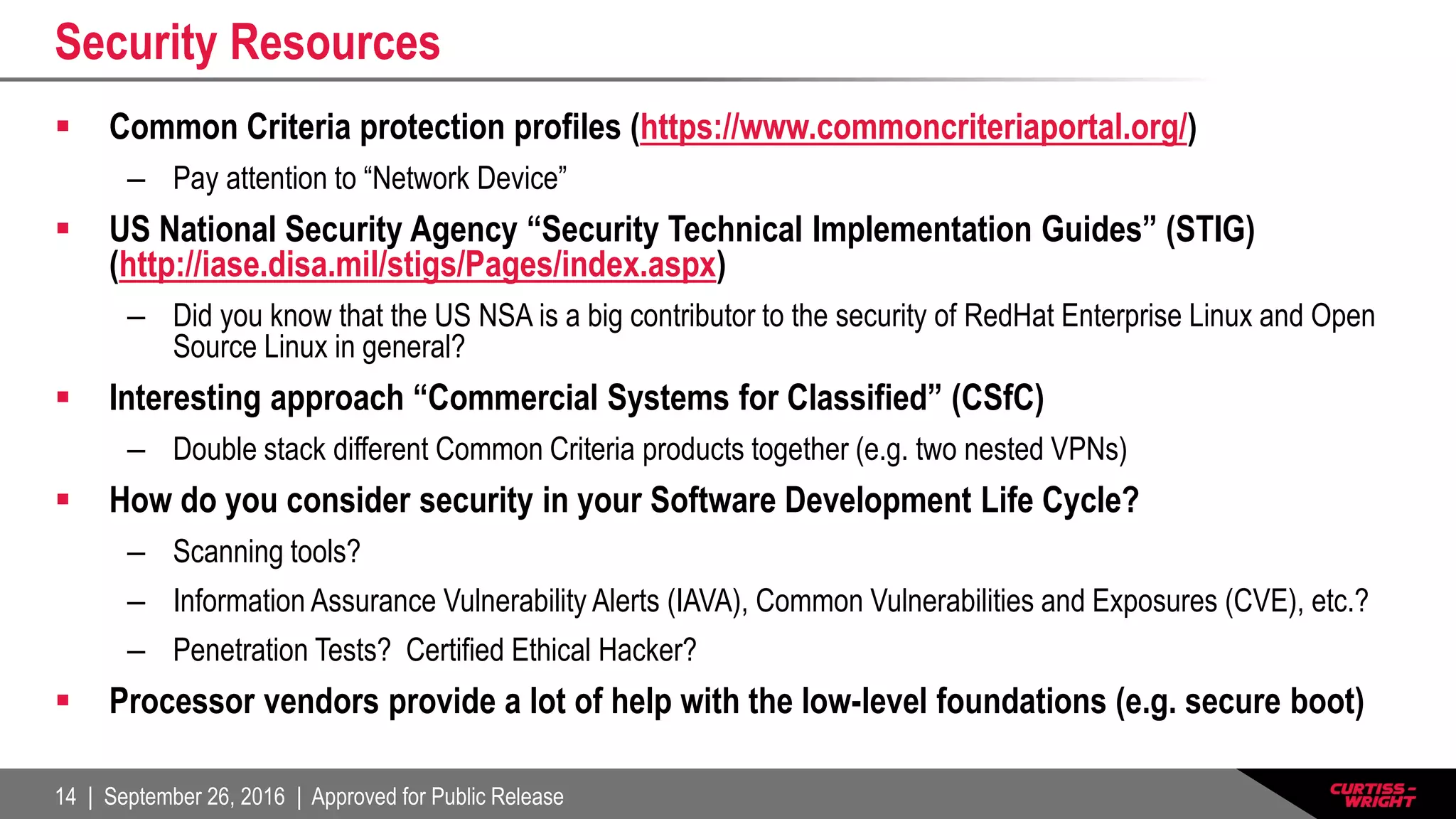 14 | September 26, 2016 | Approved for Public Release
Security Resources
 Common Criteria protection profiles (https://www.commoncriteriaportal.org/)
– Pay attention to “Network Device”
 US National Security Agency “Security Technical Implementation Guides” (STIG)
(http://iase.disa.mil/stigs/Pages/index.aspx)
– Did you know that the US NSA is a big contributor to the security of RedHat Enterprise Linux and Open
Source Linux in general?
 Interesting approach “Commercial Systems for Classified” (CSfC)
– Double stack different Common Criteria products together (e.g. two nested VPNs)
 How do you consider security in your Software Development Life Cycle?
– Scanning tools?
– Information Assurance Vulnerability Alerts (IAVA), Common Vulnerabilities and Exposures (CVE), etc.?
– Penetration Tests? Certified Ethical Hacker?
 Processor vendors provide a lot of help with the low-level foundations (e.g. secure boot)
 