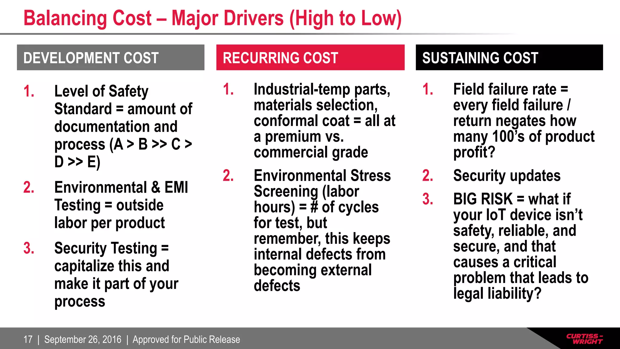 17 | September 26, 2016 | Approved for Public Release
Balancing Cost – Major Drivers (High to Low)
1. Level of Safety
Standard = amount of
documentation and
process (A > B >> C >
D >> E)
2. Environmental & EMI
Testing = outside
labor per product
3. Security Testing =
capitalize this and
make it part of your
process
1. Industrial-temp parts,
materials selection,
conformal coat = all at
a premium vs.
commercial grade
2. Environmental Stress
Screening (labor
hours) = # of cycles
for test, but
remember, this keeps
internal defects from
becoming external
defects
1. Field failure rate =
every field failure /
return negates how
many 100’s of product
profit?
2. Security updates
3. BIG RISK = what if
your IoT device isn’t
safety, reliable, and
secure, and that
causes a critical
problem that leads to
legal liability?
DEVELOPMENT COST RECURRING COST SUSTAINING COST
 
