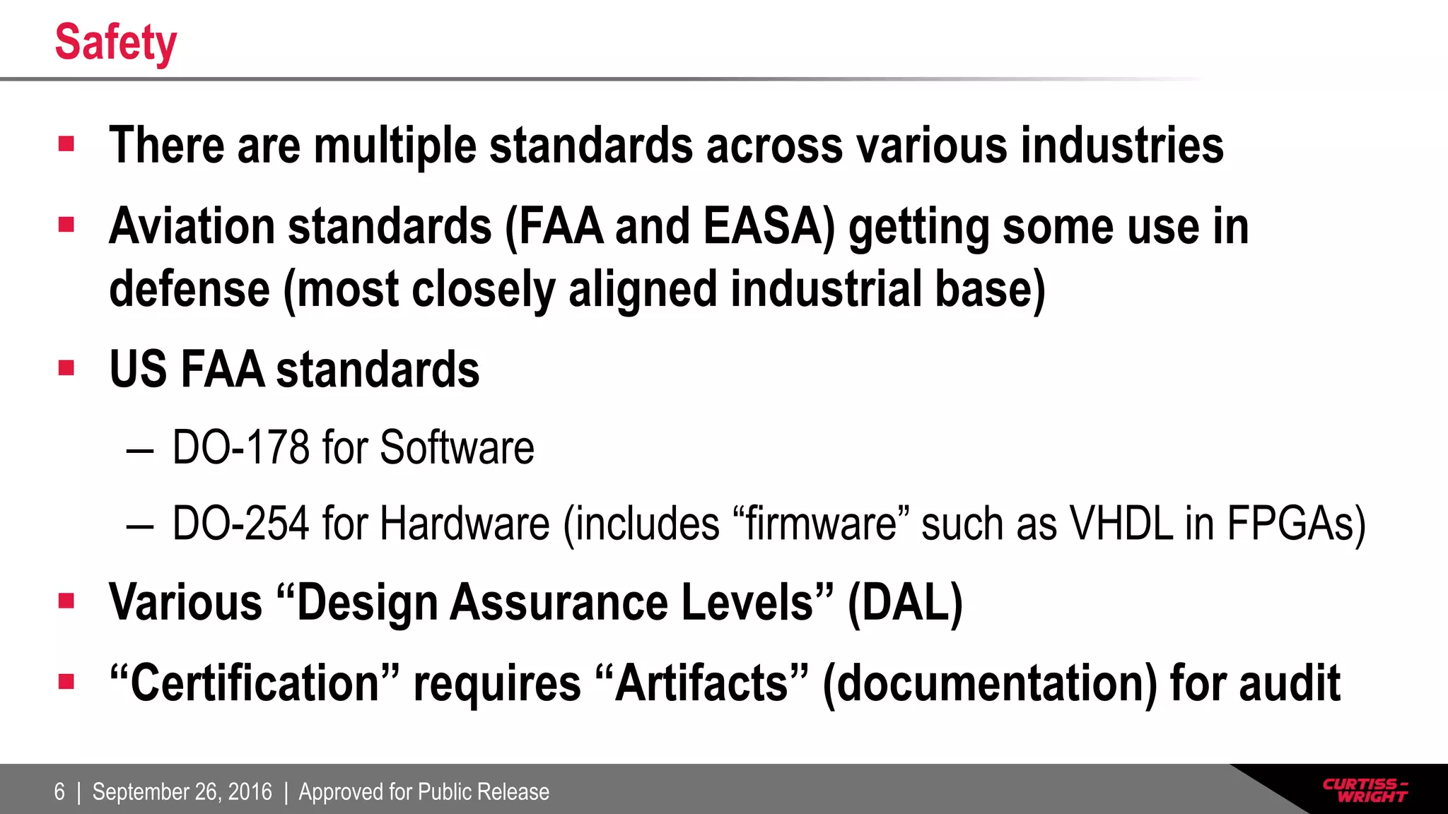 6 | September 26, 2016 | Approved for Public Release
Safety
 There are multiple standards across various industries
 Aviation standards (FAA and EASA) getting some use in
defense (most closely aligned industrial base)
 US FAA standards
– DO-178 for Software
– DO-254 for Hardware (includes “firmware” such as VHDL in FPGAs)
 Various “Design Assurance Levels” (DAL)
 “Certification” requires “Artifacts” (documentation) for audit
 