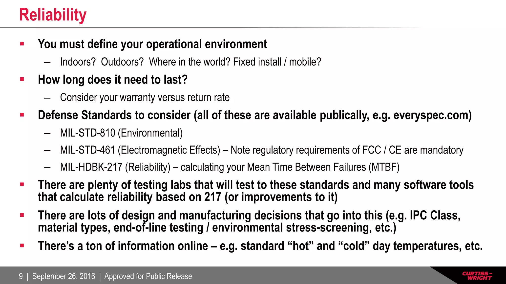 9 | September 26, 2016 | Approved for Public Release
Reliability
 You must define your operational environment
– Indoors? Outdoors? Where in the world? Fixed install / mobile?
 How long does it need to last?
– Consider your warranty versus return rate
 Defense Standards to consider (all of these are available publically, e.g. everyspec.com)
– MIL-STD-810 (Environmental)
– MIL-STD-461 (Electromagnetic Effects) – Note regulatory requirements of FCC / CE are mandatory
– MIL-HDBK-217 (Reliability) – calculating your Mean Time Between Failures (MTBF)
 There are plenty of testing labs that will test to these standards and many software tools
that calculate reliability based on 217 (or improvements to it)
 There are lots of design and manufacturing decisions that go into this (e.g. IPC Class,
material types, end-of-line testing / environmental stress-screening, etc.)
 There’s a ton of information online – e.g. standard “hot” and “cold” day temperatures, etc.
 