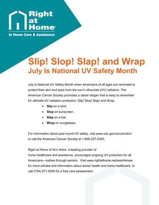 Slip! Slop! Slap! and Wrap
July Is National UV Safety Month
July is National UV Safety Month when Americans of all ages are reminded to
protect their skin and eyes from the sun’s ultraviolet (UV) radiation. The
American Cancer Society promotes a clever slogan that is easy to remember
for ultimate UV radiation protection: Slip! Slop! Slap! and Wrap.
 Slip on a shirt.
 Slop on sunscreen.
 Slap on a hat.
 Wrap on sunglasses.
For information about year-round UV safety, visit www.cdc.gov/cancer/skin/
or call the American Cancer Society at 1-800-227-2345.
Right at Home of Ann Arbor, a leading provider of
home healthcare and assistance, encourages ongoing UV protection for all
Americans—babies through seniors. Visit www.rightathome.net/washtenaw
for more articles and information about senior health and home healthcare, or
call (734) 971-5000 for a free care assessment.
 