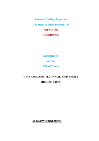1
Summer Training Report on
The study of safety measures at
WIPRO Ltd.
(HARIDWAR)
Submitted by
xxxxxxx
MBA-2nd
year
UTTARAKHAND TECHNICAL UNIVERSITY
MBA-(2011-2013)
ACKNOWLEDGEMENT
 