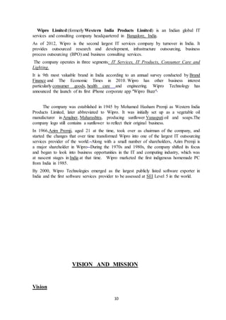 10
Wipro Limited (formerly Western India Products Limited) is an Indian global IT
services and consulting company headquartered in Bangalore, India.
As of 2012, Wipro is the second largest IT services company by turnover in India. It
provides outsourced research and development, infrastructure outsourcing, business
process outsourcing (BPO) and business consulting services.
The company operates in three segments: IT Services, IT Products, Consumer Care and
Lighting.
It is 9th most valuable brand in India according to an annual survey conducted by Brand
Finance and The Economic Times in 2010. Wipro has other business interest
particularly consumer goods, health care and engineering. Wipro Technology has
announced the launch of its first iPhone corporate app "Wipro Buzz".
The company was established in 1945 by Mohamed Hasham Premji as Western India
Products Limited, later abbreviated to Wipro. It was initially set up as a vegetable oil
manufacturer in Amalner, Maharashtra, producing sunflower Vanaspati oil and soaps.The
company logo still contains a sunflower to reflect their original business.
In 1966,Azim Premji, aged 21 at the time, took over as chairman of the company, and
started the changes that over time transformed Wipro into one of the largest IT outsourcing
services provider of the world. Along with a small number of shareholders, Azim Premji is
a major shareholder in Wipro. During the 1970s and 1980s, the company shifted its focus
and began to look into business opportunities in the IT and computing industry, which was
at nascent stages in India at that time. Wipro marketed the first indigenous homemade PC
from India in 1985.
By 2000, Wipro Technologies emerged as the largest publicly listed software exporter in
India and the first software services provider to be assessed at SEI Level 5 in the world.
VISION AND MISSION
Vision
 